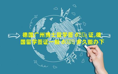 德国广州博士留学签 🐡 证,德国留学签证一般 🐅 多久能办下来